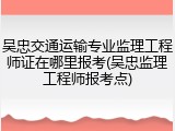 吴忠交通运输专业监理工程师证在哪里报考(吴忠监理工程师报考点)