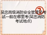 吴忠高级消防安全管理员考试一般在哪里考(吴忠消防考试地点)