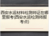 西安水运材料检测师证在哪里报考(西安水运检测师报考点)