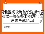 河北区初级消防设施操作员考试一般在哪里考(河北区消防考试地点)