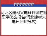 河北区建材火电环评师在哪里学怎么报名(河北建材火电环评师报名)