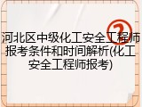 河北区中级化工安全工程师报考条件和时间解析(化工安全工程师报考)