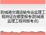防城港交通运输专业监理工程师证在哪里报考(防城港监理工程师报考点)