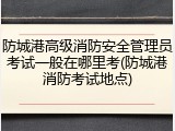 防城港高级消防安全管理员考试一般在哪里考(防城港消防考试地点)