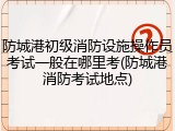 防城港初级消防设施操作员考试一般在哪里考(防城港消防考试地点)
