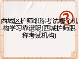 西城区护师职称考试哪个机构学习靠谱呢(西城护师职称考试机构)