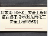 黔东南中级化工安全工程师证在哪里报考(黔东南化工安全工程师报考)