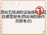 西安五级消防设施操作员证在哪里报考(西安消防操作员报考点)