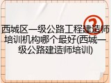 西城区一级公路工程建造师培训机构哪个最好(西城一级公路建造师培训)
