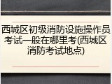 西城区初级消防设施操作员考试一般在哪里考(西城区消防考试地点)