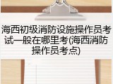 海西初级消防设施操作员考试一般在哪里考(海西消防操作员考点)