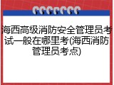 海西高级消防安全管理员考试一般在哪里考(海西消防管理员考点)