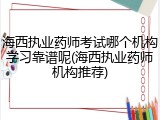 海西执业药师考试哪个机构学习靠谱呢(海西执业药师机构推荐)