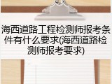 海西道路工程检测师报考条件有什么要求(海西道路检测师报考要求)