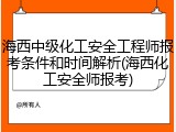 海西中级化工安全工程师报考条件和时间解析(海西化工安全师报考)