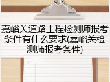 嘉峪关道路工程检测师报考条件有什么要求(嘉峪关检测师报考条件)