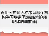 嘉峪关护师职称考试哪个机构学习靠谱呢(嘉峪关护师职称培训推荐)