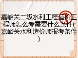 嘉峪关二级水利工程造价工程师怎么考需要什么条件(嘉峪关水利造价师报考条件)