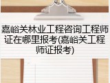嘉峪关林业工程咨询工程师证在哪里报考(嘉峪关工程师证报考)