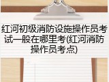 红河初级消防设施操作员考试一般在哪里考(红河消防操作员考点)