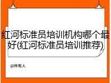红河标准员培训机构哪个最好(红河标准员培训推荐)