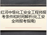 红河中级化工安全工程师报考条件和时间解析(化工安全师报考指南)