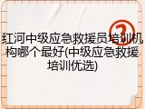 红河中级应急救援员培训机构哪个最好(中级应急救援培训优选)
