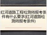 红河道路工程检测师报考条件有什么要求(红河道路检测师报考条件)