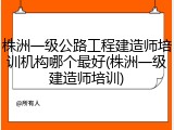 株洲一级公路工程建造师培训机构哪个最好(株洲一级建造师培训)