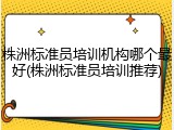株洲标准员培训机构哪个最好(株洲标准员培训推荐)
