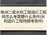 株洲二级水利工程造价工程师怎么考需要什么条件(水利造价工程师报考条件)