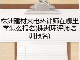 株洲建材火电环评师在哪里学怎么报名(株洲环评师培训报名)