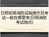 日照初级消防设施操作员考试一般在哪里考(日照消防考试地点)