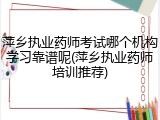 萍乡执业药师考试哪个机构学习靠谱呢(萍乡执业药师培训推荐)