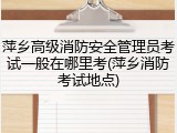 萍乡高级消防安全管理员考试一般在哪里考(萍乡消防考试地点)