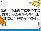 萍乡二级水利工程造价工程师怎么考需要什么条件(水利造价工程师报考条件)