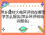 萍乡建材火电环评师在哪里学怎么报名(萍乡环评师培训报名)