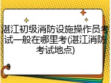 湛江初级消防设施操作员考试一般在哪里考(湛江消防考试地点)