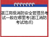 湛江高级消防安全管理员考试一般在哪里考(湛江消防考试地点)