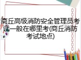 商丘高级消防安全管理员考试一般在哪里考(商丘消防考试地点)