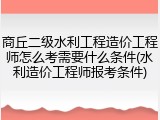 商丘二级水利工程造价工程师怎么考需要什么条件(水利造价工程师报考条件)