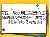 商丘一级水利工程造价工程师培训及报考条件详情(水利造价师报考培训)