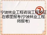 宁波林业工程咨询工程师证在哪里报考(宁波林业工程师报考)