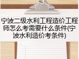 宁波二级水利工程造价工程师怎么考需要什么条件(宁波水利造价考条件)