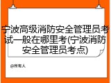 宁波高级消防安全管理员考试一般在哪里考(宁波消防安全管理员考点)