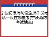 宁波初级消防设施操作员考试一般在哪里考(宁波消防考试地点)