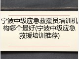 宁波中级应急救援员培训机构哪个最好(宁波中级应急救援培训推荐)