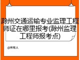 滁州交通运输专业监理工程师证在哪里报考(滁州监理工程师报考点)