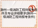 滁州一级消防工程师报考条件及专业详细要求(滁州一级消防工程师报考条件)