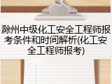 滁州中级化工安全工程师报考条件和时间解析(化工安全工程师报考)